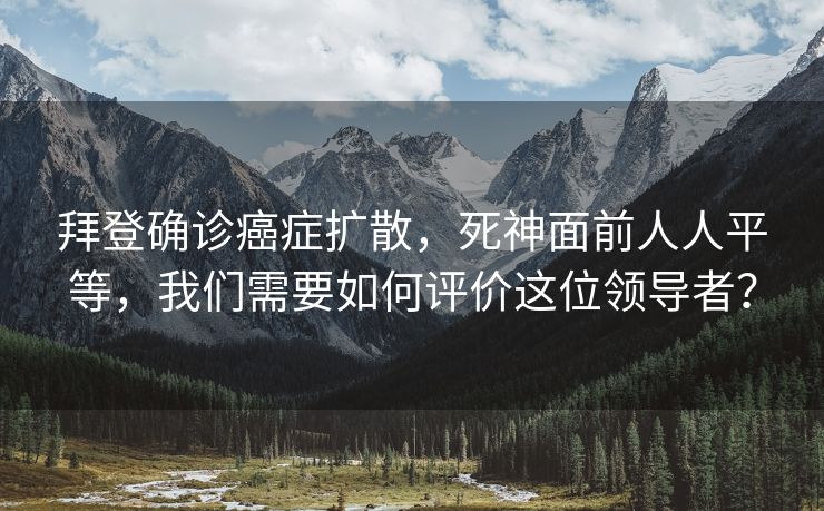 拜登确诊癌症扩散，死神面前人人平等，我们需要如何评价这位领导者？