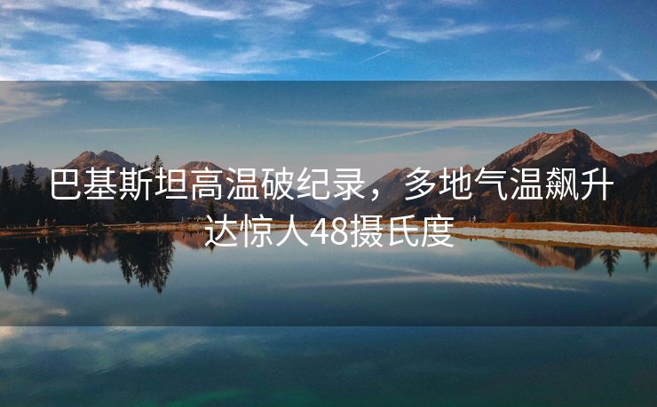 巴基斯坦高温破纪录，多地气温飙升达惊人48摄氏度