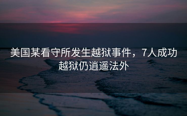 美国某看守所发生越狱事件，7人成功越狱仍逍遥法外
