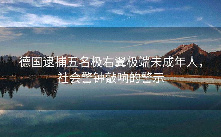 德国逮捕五名极右翼极端未成年人，社会警钟敲响的警示