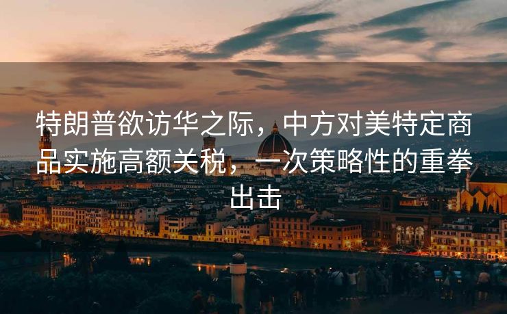 特朗普欲访华之际，中方对美特定商品实施高额关税，一次策略性的重拳出击