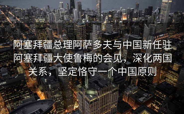阿塞拜疆总理阿萨多夫与中国新任驻阿塞拜疆大使鲁梅的会见，深化两国关系，坚定恪守一个中国原则