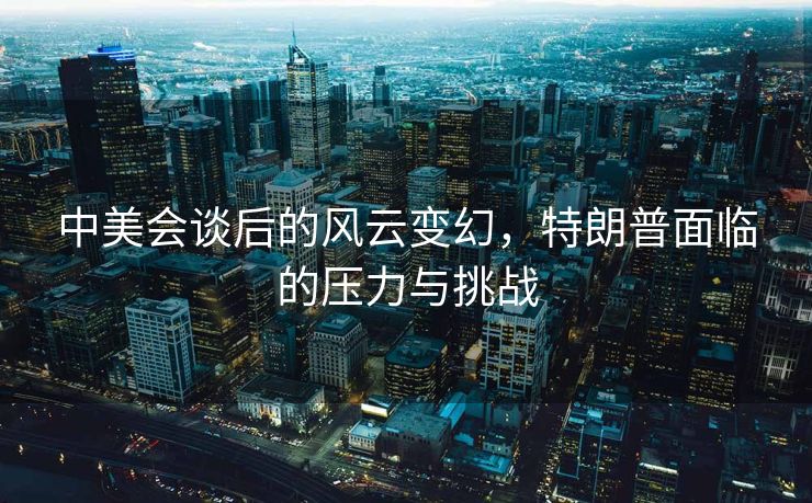 中美会谈后的风云变幻，特朗普面临的压力与挑战