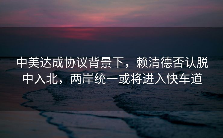 中美达成协议背景下，赖清德否认脱中入北，两岸统一或将进入快车道