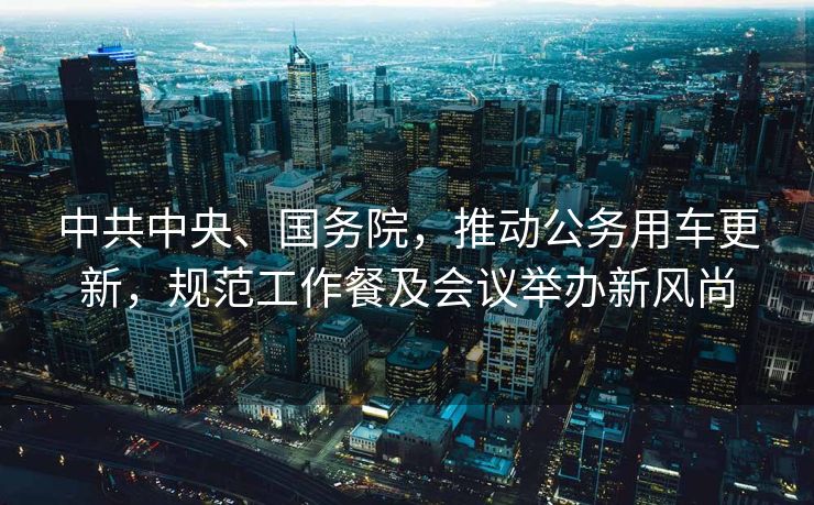 中共中央、国务院，推动公务用车更新，规范工作餐及会议举办新风尚