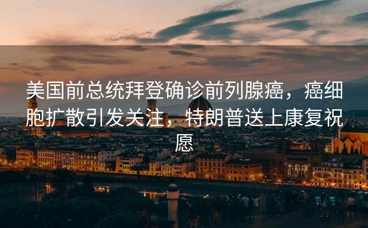 美国前总统拜登确诊前列腺癌，癌细胞扩散引发关注，特朗普送上康复祝愿