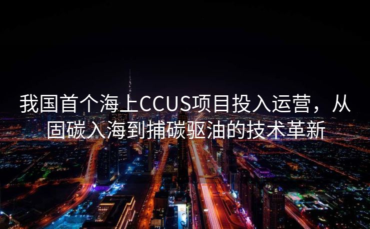 我国首个海上CCUS项目投入运营，从固碳入海到捕碳驱油的技术革新