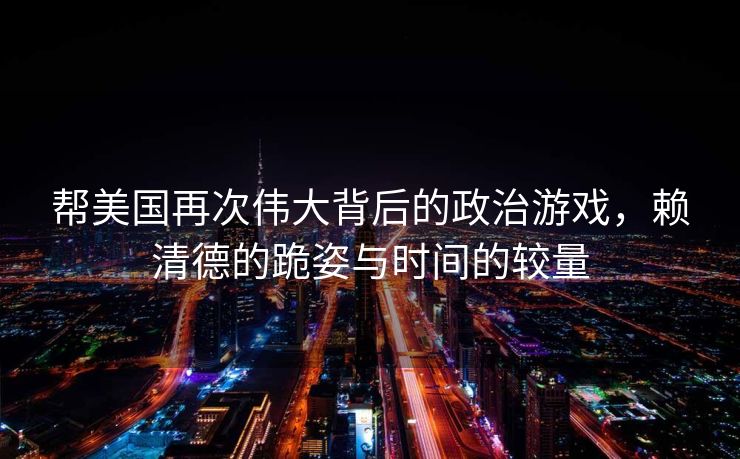 帮美国再次伟大背后的政治游戏，赖清德的跪姿与时间的较量