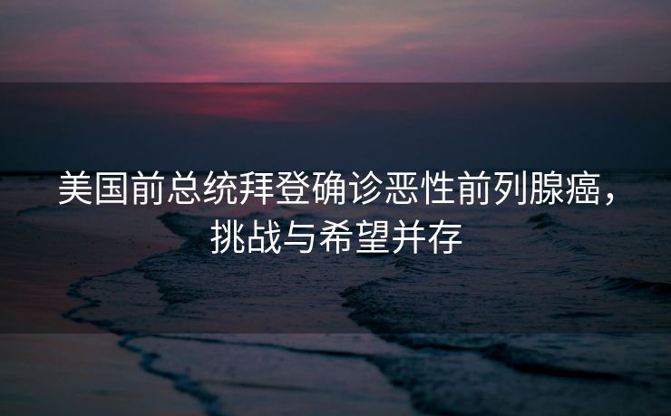 美国前总统拜登确诊恶性前列腺癌，挑战与希望并存