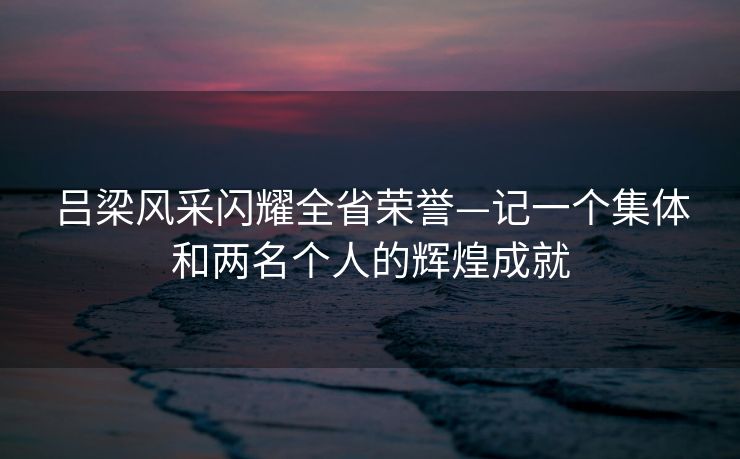 吕梁风采闪耀全省荣誉—记一个集体和两名个人的辉煌成就