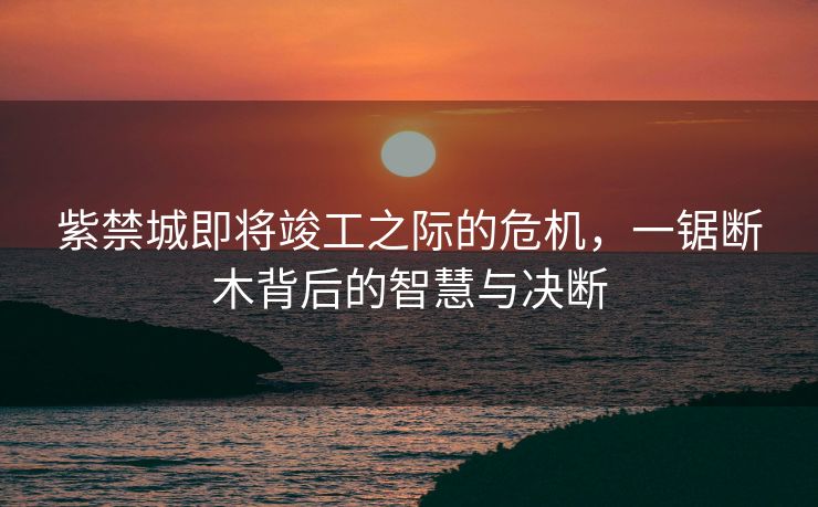 紫禁城即将竣工之际的危机，一锯断木背后的智慧与决断