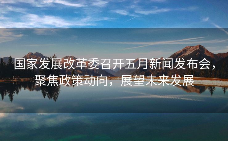 国家发展改革委召开五月新闻发布会，聚焦政策动向，展望未来发展