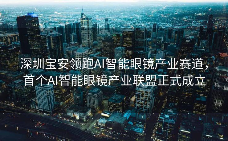 深圳宝安领跑AI智能眼镜产业赛道，首个AI智能眼镜产业联盟正式成立