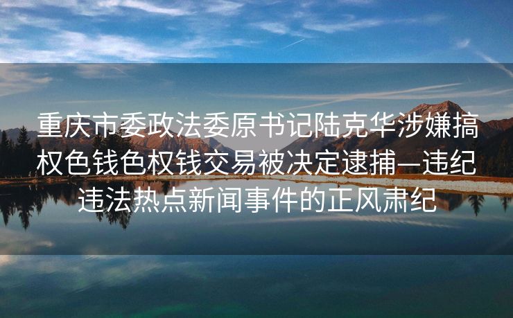 重庆市委政法委原书记陆克华涉嫌搞权色钱色权钱交易被决定逮捕—违纪违法热点新闻事件的正风肃纪