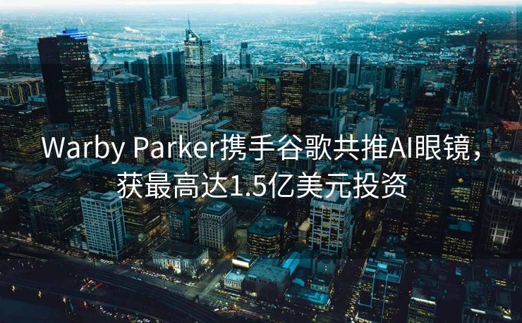 Warby Parker携手谷歌共推AI眼镜，获最高达1.5亿美元投资