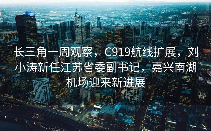 长三角一周观察，C919航线扩展，刘小涛新任江苏省委副书记，嘉兴南湖机场迎来新进展