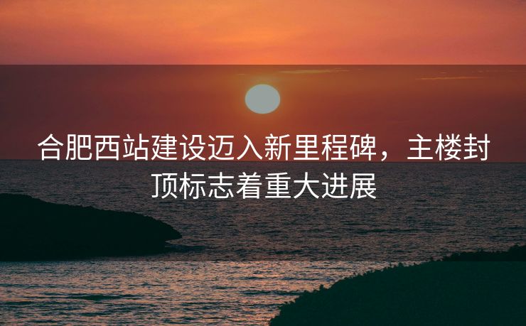 合肥西站建设迈入新里程碑，主楼封顶标志着重大进展