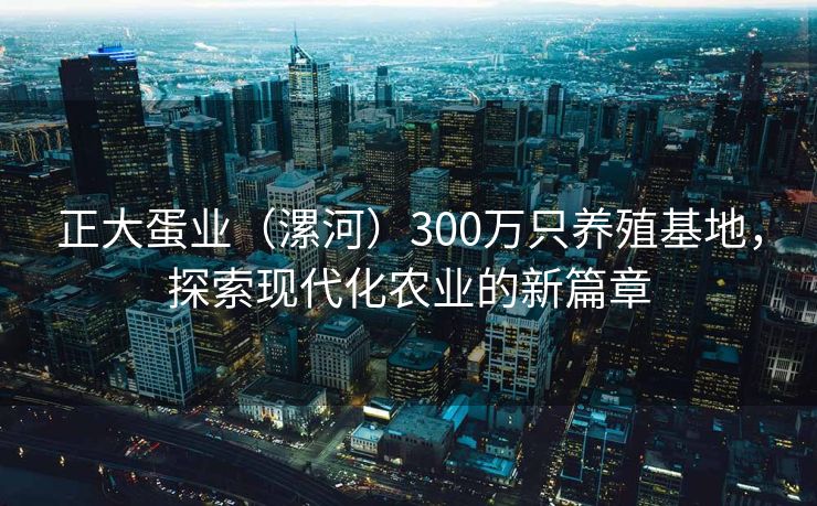 正大蛋业（漯河）300万只养殖基地，探索现代化农业的新篇章