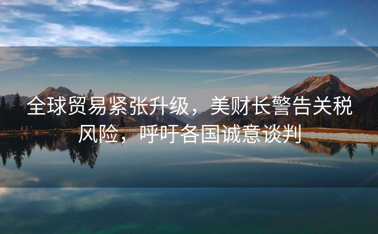 全球贸易紧张升级，美财长警告关税风险，呼吁各国诚意谈判