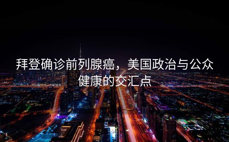 拜登确诊前列腺癌，美国政治与公众健康的交汇点
