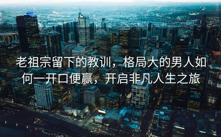 老祖宗留下的教训，格局大的男人如何一开口便赢，开启非凡人生之旅
