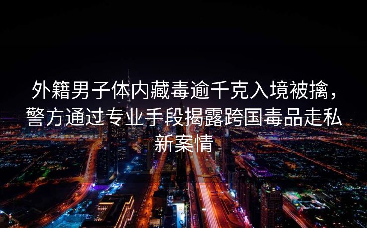 外籍男子体内藏毒逾千克入境被擒，警方通过专业手段揭露跨国毒品走私新案情