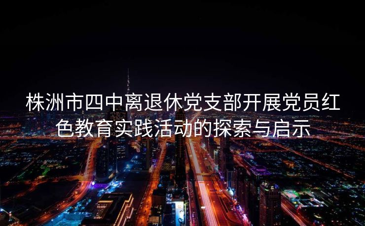 株洲市四中离退休党支部开展党员红色教育实践活动的探索与启示