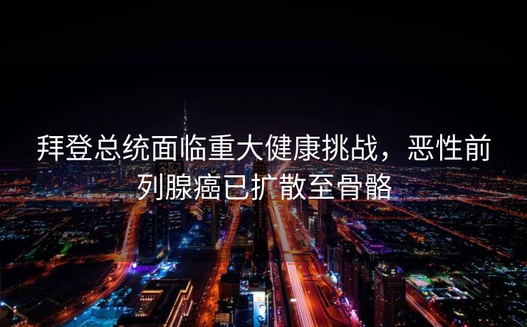拜登总统面临重大健康挑战，恶性前列腺癌已扩散至骨骼