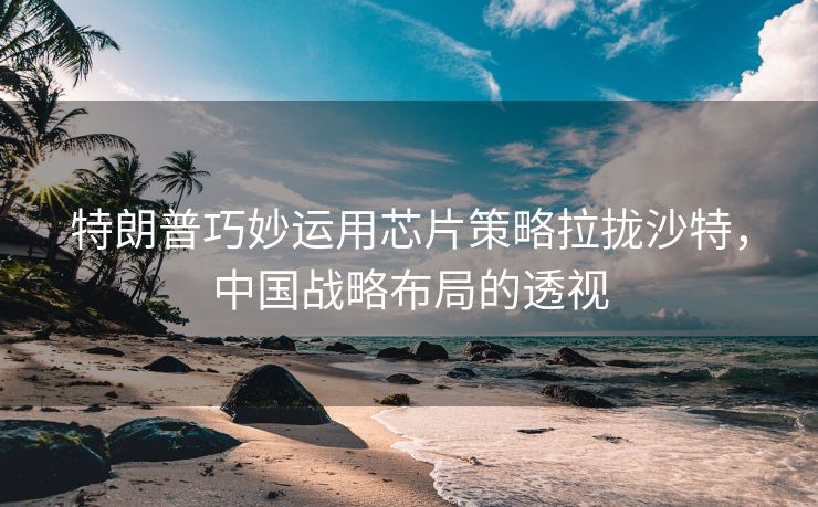 特朗普巧妙运用芯片策略拉拢沙特，中国战略布局的透视