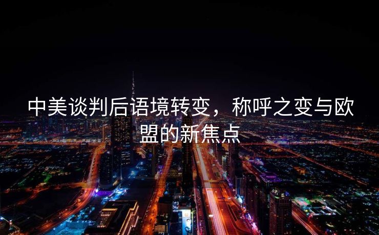 中美谈判后语境转变，称呼之变与欧盟的新焦点