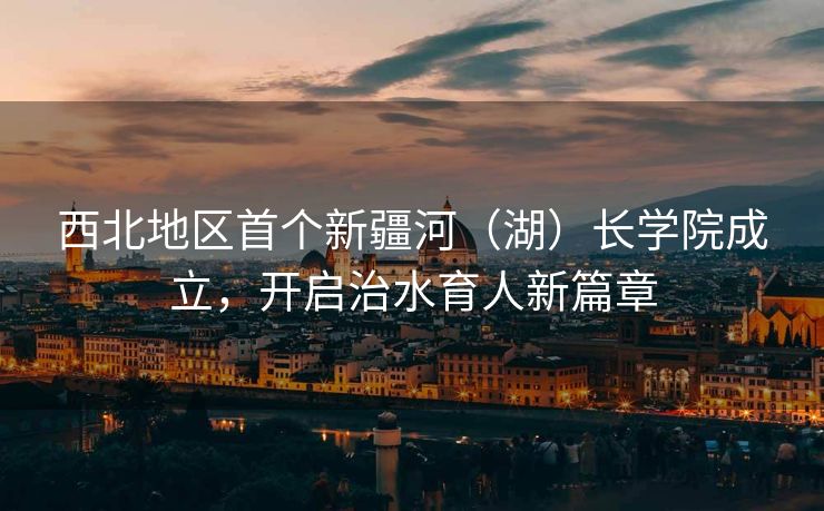 西北地区首个新疆河（湖）长学院成立，开启治水育人新篇章