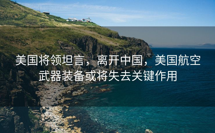 美国将领坦言，离开中国，美国航空武器装备或将失去关键作用