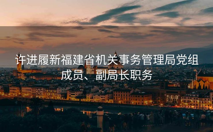 许进履新福建省机关事务管理局党组成员、副局长职务