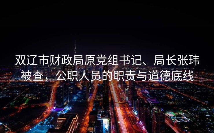 双辽市财政局原党组书记、局长张玮被查，公职人员的职责与道德底线