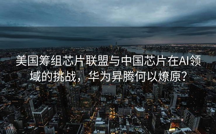 美国筹组芯片联盟与中国芯片在AI领域的挑战，华为昇腾何以燎原？