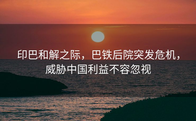 印巴和解之际，巴铁后院突发危机，威胁中国利益不容忽视