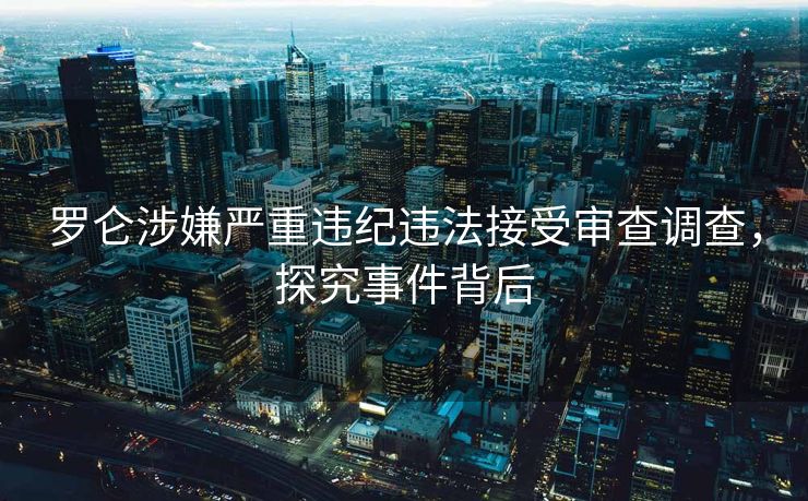 罗仑涉嫌严重违纪违法接受审查调查，探究事件背后