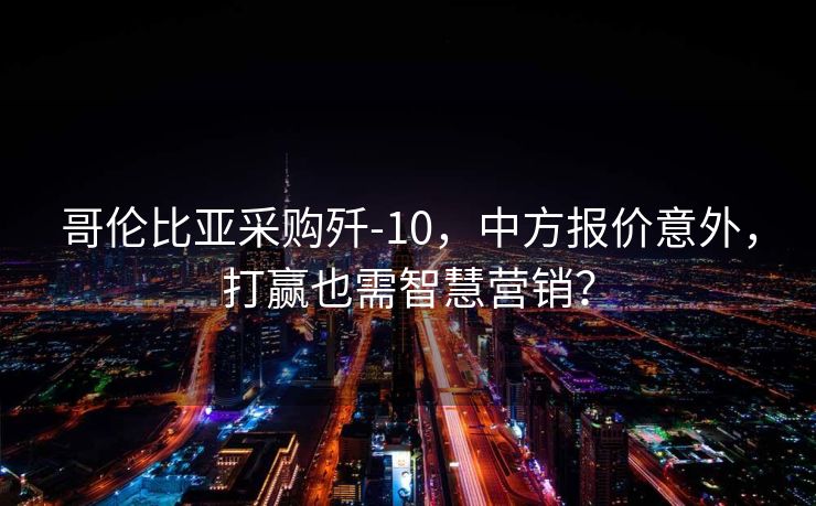 哥伦比亚采购歼-10，中方报价意外，打赢也需智慧营销？