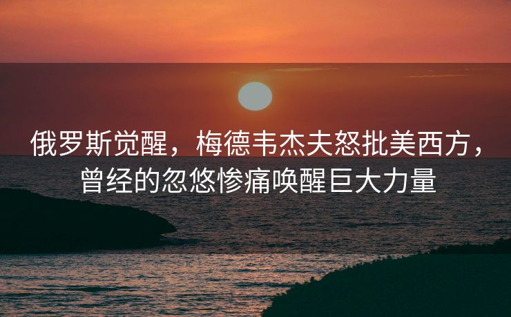 俄罗斯觉醒，梅德韦杰夫怒批美西方，曾经的忽悠惨痛唤醒巨大力量