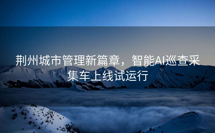 荆州城市管理新篇章，智能AI巡查采集车上线试运行