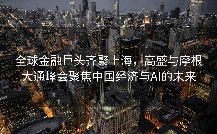 全球金融巨头齐聚上海，高盛与摩根大通峰会聚焦中国经济与AI的未来