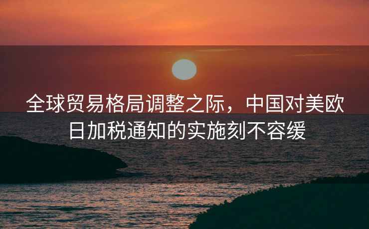 全球贸易格局调整之际，中国对美欧日加税通知的实施刻不容缓