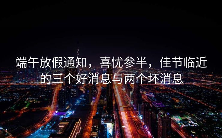 端午放假通知，喜忧参半，佳节临近的三个好消息与两个坏消息