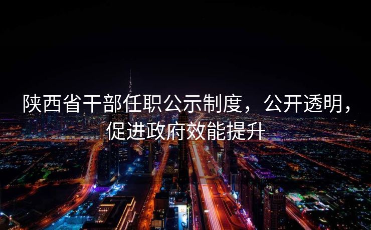 陕西省干部任职公示制度，公开透明，促进政府效能提升