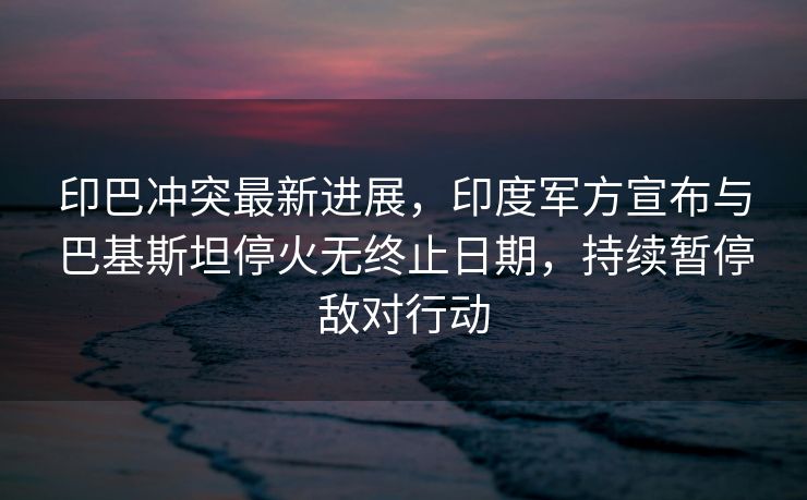 印巴冲突最新进展，印度军方宣布与巴基斯坦停火无终止日期，持续暂停敌对行动