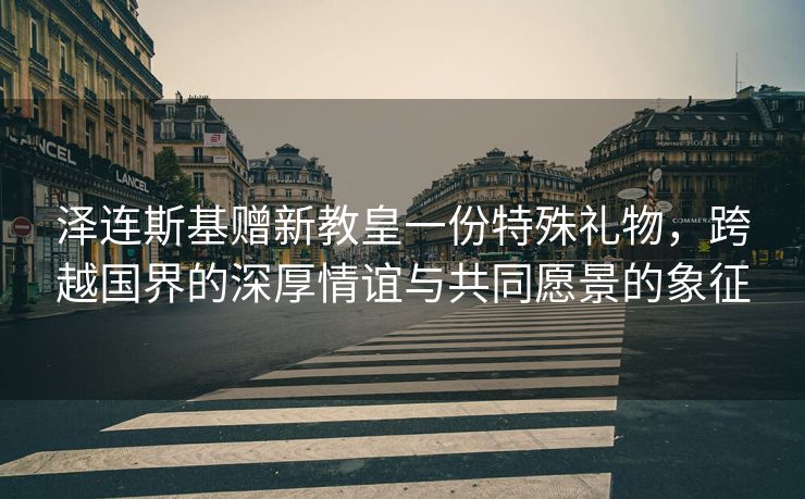 泽连斯基赠新教皇一份特殊礼物，跨越国界的深厚情谊与共同愿景的象征