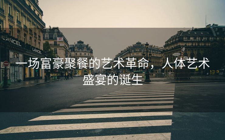 一场富豪聚餐的艺术革命，人体艺术盛宴的诞生