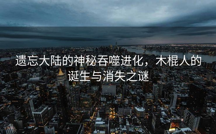 遗忘大陆的神秘吞噬进化，木棍人的诞生与消失之谜