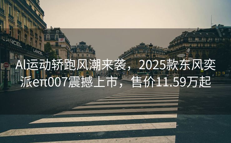 Al运动轿跑风潮来袭，2025款东风奕派eπ007震撼上市，售价11.59万起