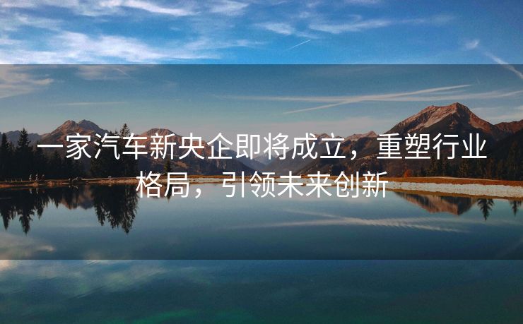 一家汽车新央企即将成立，重塑行业格局，引领未来创新